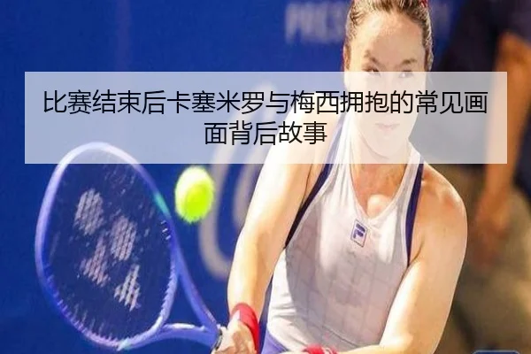 比赛结束后卡塞米罗与梅西拥抱的常见画面背后故事