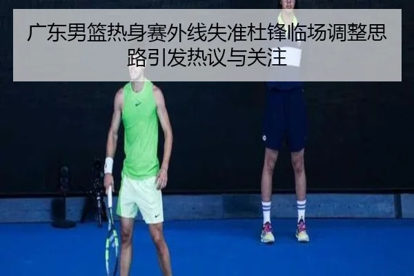 广东男篮热身赛外线失准杜锋临场调整思路引发热议与关注